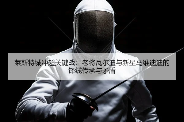 莱斯特城冲超关键战：老将瓦尔迪与新星马维迪迪的锋线传承与矛盾